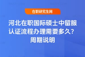 河北在職國際碩士中留服認證流程辦理需要多久？2026年周期說明