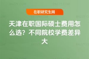 天津在職國際碩士費(fèi)用怎么選?不同院校學(xué)費(fèi)差異大