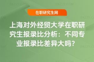 上海對外經(jīng)貿(mào)大學(xué)在職研究生報錄比分析：不同專業(yè)報錄比差異大嗎？