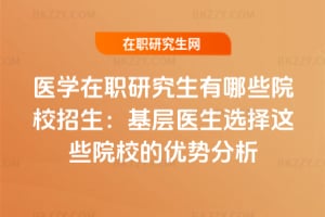 醫(yī)學在職研究生有哪些院校招生：基層醫(yī)生選擇這些院校的優(yōu)勢分析