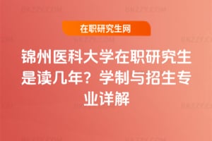 錦州醫科大學在職研究生是讀幾年？學制與招生專業詳解