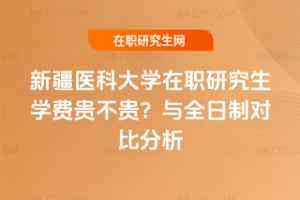 新疆醫科大學在職研究生學費貴不貴?與全日制對比分析
