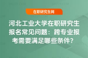 河北工業大學在職研究生報名常見問題:跨專業報考需要滿足哪些條件?