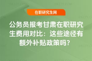 公務員報考甘肅在職研究生費用對比:這些途徑有額外補貼政策嗎?