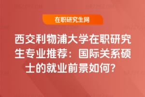 西交利物浦大學在職研究生專業推薦:國際關系碩士的就業前景如何?