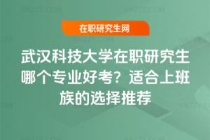 武漢科技大學在職研究生哪個專業好考?適合上班族的選擇推薦