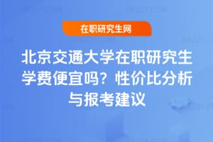 北京交通大學在職研究生學費便宜嗎?性價比分析與報考建議