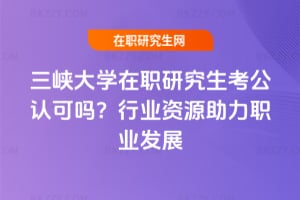 三峽大學在職研究生考公認可嗎?行業資源助力職業發展