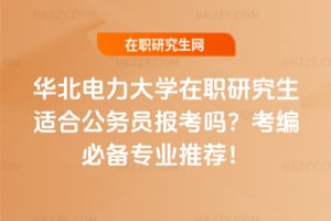華北電力大學在職研究生適合公務員報考嗎？考編必備專業推薦！