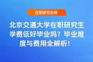 北京交通大學在職研究生學費低好畢業嗎?畢業難度與費用全解析!