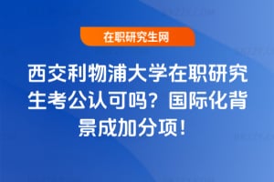 西交利物浦大學在職研究生考公認可嗎？國際化背景成加分項！