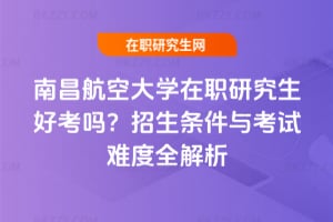 南昌航空大學在職研究生好考嗎?招生條件與考試難度全解析