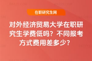 2026年對外經濟貿易大學在職研究生學費低嗎?不同報考方式費用差多少?