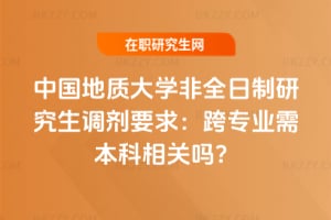 中國地質大學非全日制研究生調劑要求：跨專業需本科相關嗎？